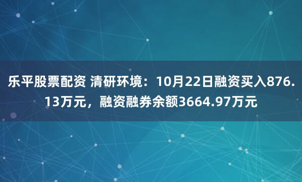 乐平股票配资 清研环境：10月22日融资买入876.13万元，融资融券余额3664.97万元