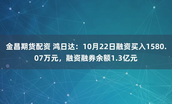 金昌期货配资 鸿日达：10月22日融资买入1580.07万元，融资融券余额1.3亿元