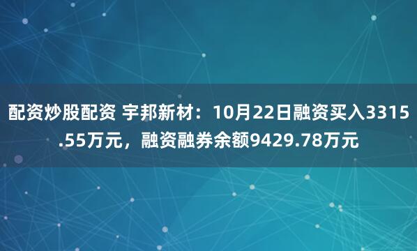 配资炒股配资 宇邦新材：10月22日融资买入3315.55万元，融资融券余额9429.78万元