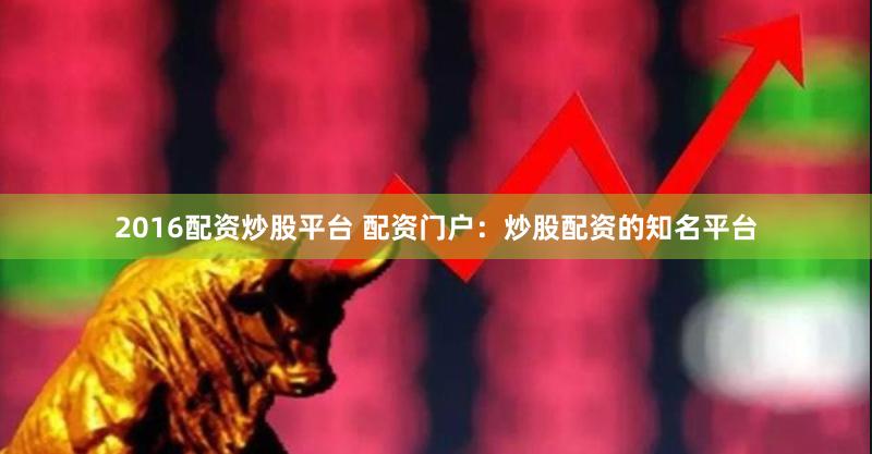 2016配资炒股平台 配资门户：炒股配资的知名平台