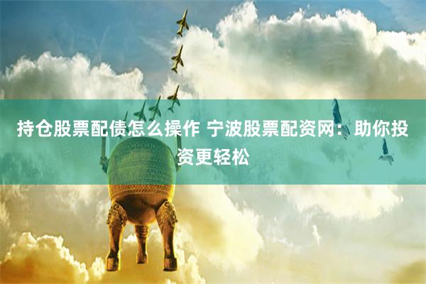 持仓股票配债怎么操作 宁波股票配资网：助你投资更轻松