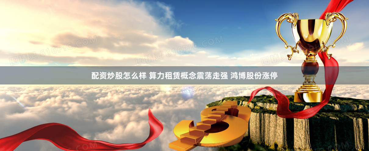 配资炒股怎么样 算力租赁概念震荡走强 鸿博股份涨停