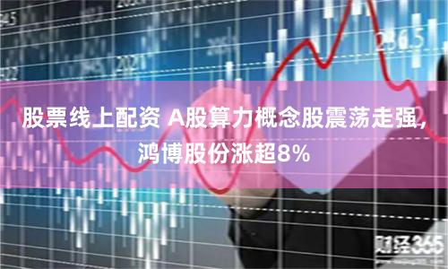 股票线上配资 A股算力概念股震荡走强，鸿博股份涨超8%