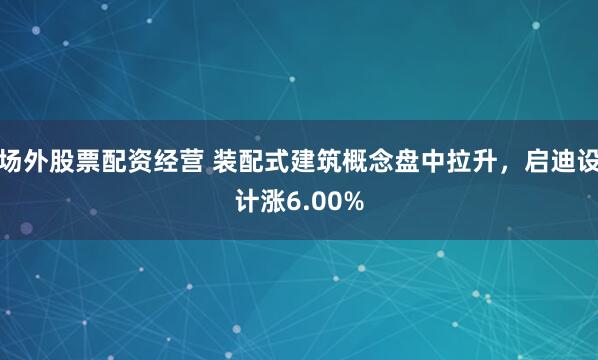 场外股票配资经营 装配式建筑概念盘中拉升，启迪设计涨6.00%
