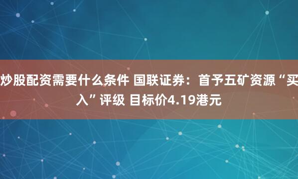 炒股配资需要什么条件 国联证券：首予五矿资源“买入”评级 目标价4.19港元