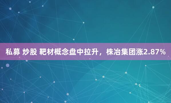 私募 炒股 靶材概念盘中拉升，株冶集团涨2.87%