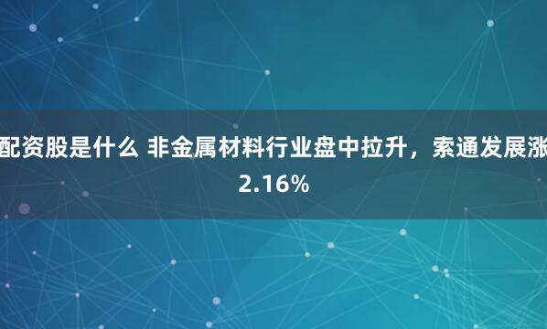 配资股是什么 非金属材料行业盘中拉升，索通发展涨2.16%