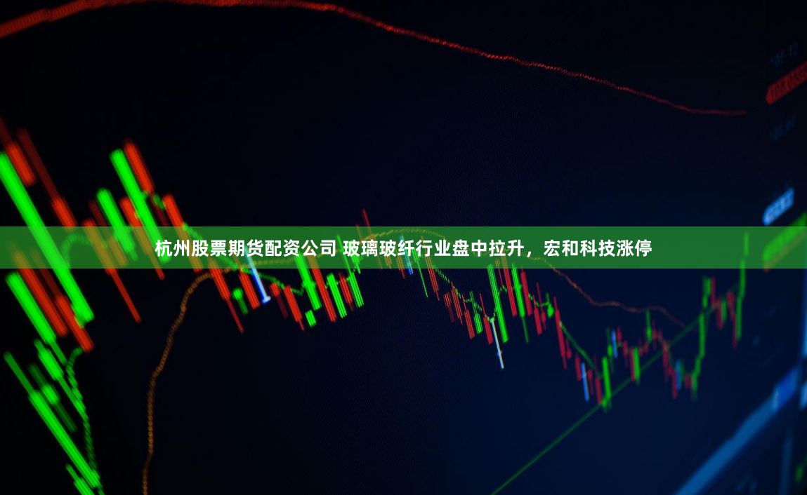 杭州股票期货配资公司 玻璃玻纤行业盘中拉升，宏和科技涨停