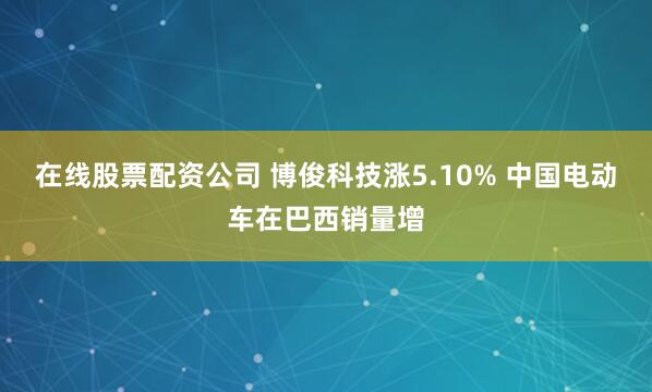 在线股票配资公司 博俊科技涨5.10% 中国电动车在巴西销量增