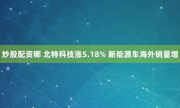 炒股配资哪 北特科技涨5.18% 新能源车海外销量增