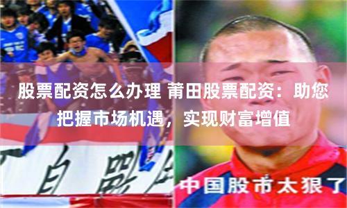 股票配资怎么办理 莆田股票配资：助您把握市场机遇，实现财富增值