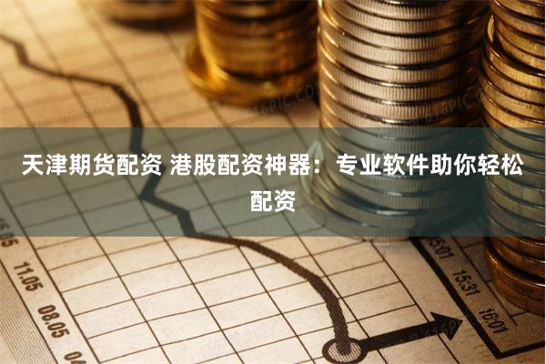 天津期货配资 港股配资神器：专业软件助你轻松配资