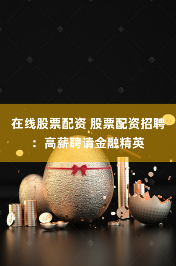在线股票配资 股票配资招聘：高薪聘请金融精英