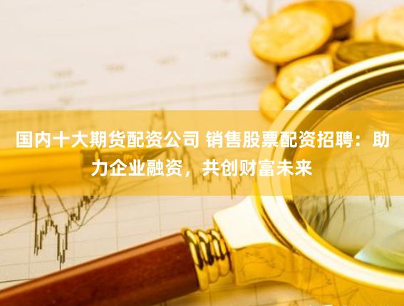 国内十大期货配资公司 销售股票配资招聘：助力企业融资，共创财富未来