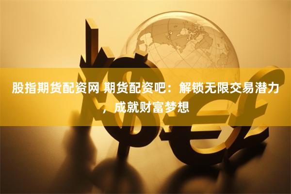 股指期货配资网 期货配资吧：解锁无限交易潜力，成就财富梦想