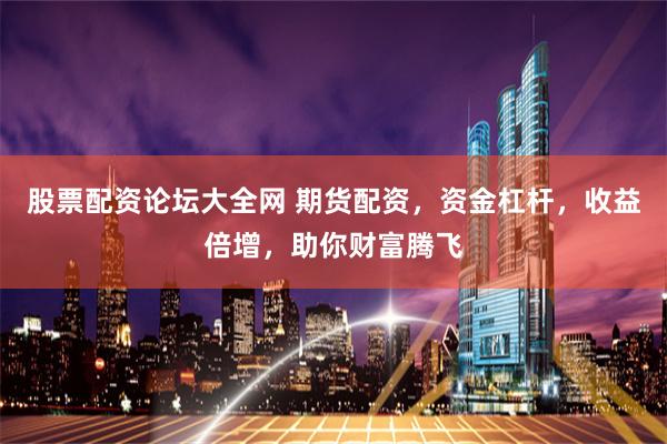 股票配资论坛大全网 期货配资，资金杠杆，收益倍增，助你财富腾飞