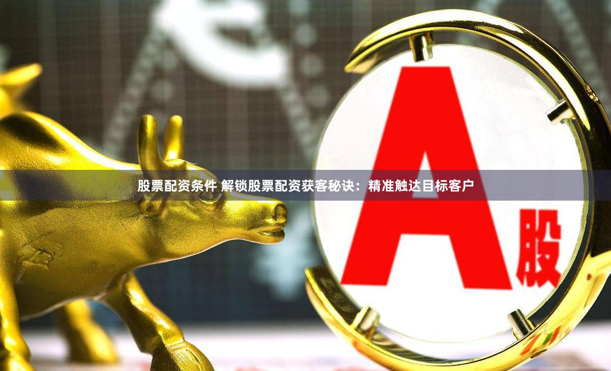 股票配资条件 解锁股票配资获客秘诀：精准触达目标客户