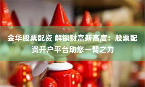 金华股票配资 解锁财富新高度：股票配资开户平台助您一臂之力