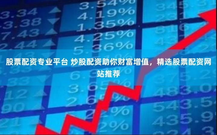 股票配资专业平台 炒股配资助你财富增值，精选股票配资网站推荐