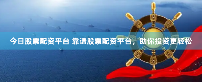 今日股票配资平台 靠谱股票配资平台，助你投资更轻松