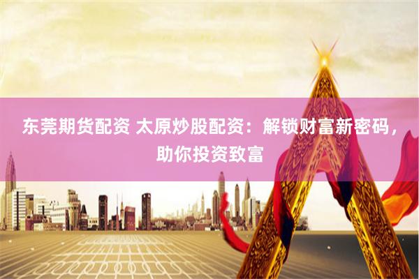 东莞期货配资 太原炒股配资：解锁财富新密码，助你投资致富