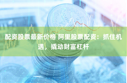 配资股票最新价格 阿里股票配资：抓住机遇，撬动财富杠杆