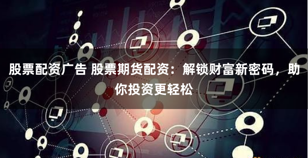 股票配资广告 股票期货配资:解锁财富新密码,助你投资更轻松