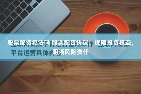 股票配资犯法吗 股票配资协议：保障投资权益，明晰风险责任