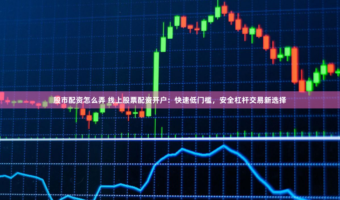 股市配资怎么弄 线上股票配资开户:快速低门槛,安全杠杆交易新选择