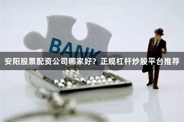 安阳股票配资公司哪家好？正规杠杆炒股平台推荐