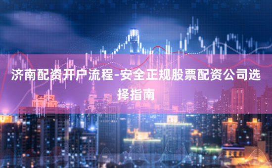 济南配资开户流程-安全正规股票配资公司选择指南