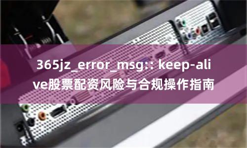 365jz_error_msg:: keep-alive股票配资风险与合规操作指南