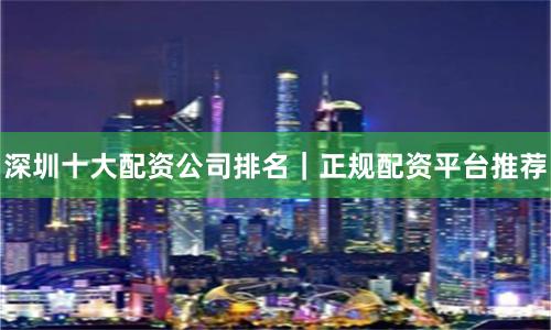 深圳十大配资公司排名｜正规配资平台推荐